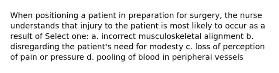 When positioning a patient in preparation for surgery, the nurse understands that injury to the patient is most likely to occur as a result of Select one: a. incorrect musculoskeletal alignment b. disregarding the patient's need for modesty c. loss of perception of pain or pressure d. pooling of blood in peripheral vessels