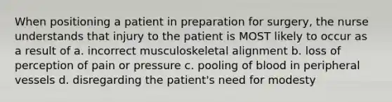 When positioning a patient in preparation for surgery, the nurse understands that injury to the patient is MOST likely to occur as a result of a. incorrect musculoskeletal alignment b. loss of perception of pain or pressure c. pooling of blood in peripheral vessels d. disregarding the patient's need for modesty