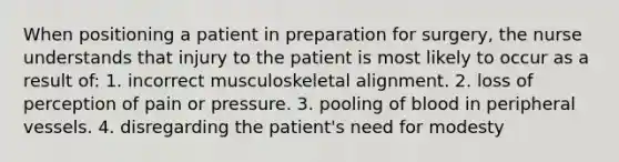 When positioning a patient in preparation for surgery, the nurse understands that injury to the patient is most likely to occur as a result of: 1. incorrect musculoskeletal alignment. 2. loss of perception of pain or pressure. 3. pooling of blood in peripheral vessels. 4. disregarding the patient's need for modesty