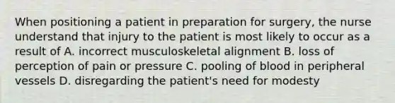 When positioning a patient in preparation for surgery, the nurse understand that injury to the patient is most likely to occur as a result of A. incorrect musculoskeletal alignment B. loss of perception of pain or pressure C. pooling of blood in peripheral vessels D. disregarding the patient's need for modesty