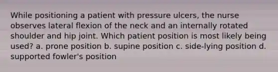 While positioning a patient with pressure ulcers, the nurse observes lateral flexion of the neck and an internally rotated shoulder and hip joint. Which patient position is most likely being used? a. prone position b. supine position c. side-lying position d. supported fowler's position