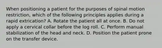 When positioning a patient for the purposes of spinal motion​ restriction, which of the following principles applies during a rapid​ extrication? A. Rotate the patient all at once. B. Do not apply a cervical collar before the log roll. C. Perform manual stabilization of the head and neck. D. Position the patient prone on the transfer device.