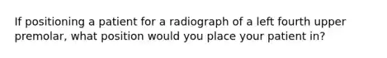 If positioning a patient for a radiograph of a left fourth upper premolar, what position would you place your patient in?