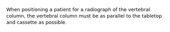 When positioning a patient for a radiograph of the vertebral column, the vertebral column must be as parallel to the tabletop and cassette as possible.