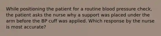 While positioning the patient for a routine <a href='https://www.questionai.com/knowledge/kD0HacyPBr-blood-pressure' class='anchor-knowledge'>blood pressure</a> check, the patient asks the nurse why a support was placed under the arm before the BP cuff was applied. Which response by the nurse is most accurate?