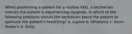 When positioning a patient for a routine EKG, a technician notices the patient is experiencing dyspnea. In which of the following positions should the technician place the patient to optimize the patient's breathing? a. supine b. lithotomy c. Semi-fowler's d. Sims'