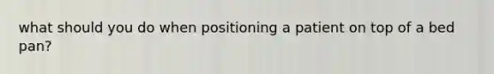 what should you do when positioning a patient on top of a bed pan?