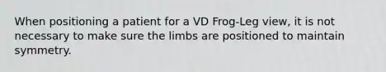 When positioning a patient for a VD Frog-Leg view, it is not necessary to make sure the limbs are positioned to maintain symmetry.