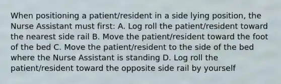 When positioning a patient/resident in a side lying position, the Nurse Assistant must first: A. Log roll the patient/resident toward the nearest side rail B. Move the patient/resident toward the foot of the bed C. Move the patient/resident to the side of the bed where the Nurse Assistant is standing D. Log roll the patient/resident toward the opposite side rail by yourself