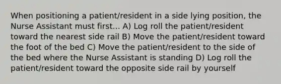 When positioning a patient/resident in a side lying position, the Nurse Assistant must first... A) Log roll the patient/resident toward the nearest side rail B) Move the patient/resident toward the foot of the bed C) Move the patient/resident to the side of the bed where the Nurse Assistant is standing D) Log roll the patient/resident toward the opposite side rail by yourself