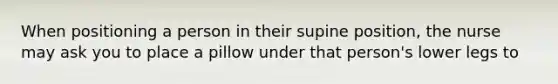 When positioning a person in their supine position, the nurse may ask you to place a pillow under that person's lower legs to