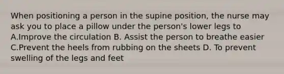 When positioning a person in the supine position, the nurse may ask you to place a pillow under the person's lower legs to A.Improve the circulation B. Assist the person to breathe easier C.Prevent the heels from rubbing on the sheets D. To prevent swelling of the legs and feet