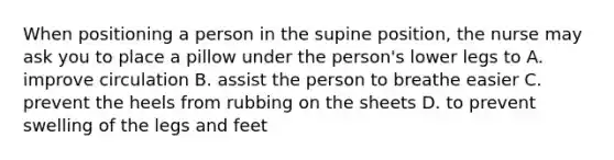 When positioning a person in the supine position, the nurse may ask you to place a pillow under the person's lower legs to A. improve circulation B. assist the person to breathe easier C. prevent the heels from rubbing on the sheets D. to prevent swelling of the legs and feet