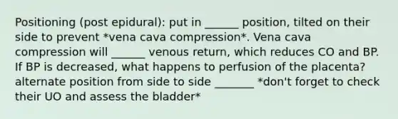 Positioning (post epidural): put in ______ position, tilted on their side to prevent *vena cava compression*. Vena cava compression will ______ venous return, which reduces CO and BP. If BP is decreased, what happens to perfusion of the placenta? alternate position from side to side _______ *don't forget to check their UO and assess the bladder*