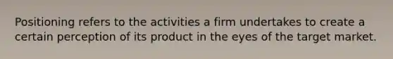 Positioning refers to the activities a firm undertakes to create a certain perception of its product in the eyes of the target market.