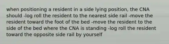 when positioning a resident in a side lying position, the CNA should -log roll the resident to the nearest side rail -move the resident toward the foot of the bed -move the resident to the side of the bed where the CNA is standing -log roll the resident toward the opposite side rail by yourself