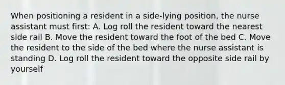 When positioning a resident in a side-lying position, the nurse assistant must first: A. Log roll the resident toward the nearest side rail B. Move the resident toward the foot of the bed C. Move the resident to the side of the bed where the nurse assistant is standing D. Log roll the resident toward the opposite side rail by yourself