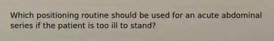Which positioning routine should be used for an acute abdominal series if the patient is too ill to stand?