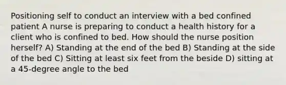 Positioning self to conduct an interview with a bed confined patient A nurse is preparing to conduct a health history for a client who is confined to bed. How should the nurse position herself? A) Standing at the end of the bed B) Standing at the side of the bed C) Sitting at least six feet from the beside D) sitting at a 45-degree angle to the bed