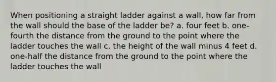 When positioning a straight ladder against a wall, how far from the wall should the base of the ladder be? a. four feet b. one-fourth the distance from the ground to the point where the ladder touches the wall c. the height of the wall minus 4 feet d. one-half the distance from the ground to the point where the ladder touches the wall