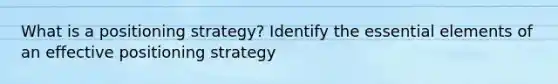 What is a positioning strategy? Identify the essential elements of an effective positioning strategy