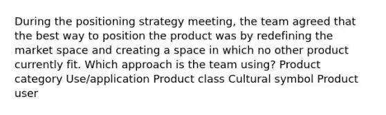 During the positioning strategy meeting, the team agreed that the best way to position the product was by redefining the market space and creating a space in which no other product currently fit. Which approach is the team using? Product category Use/application Product class Cultural symbol Product user