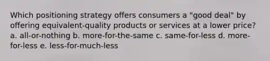 Which positioning strategy offers consumers a "good deal" by offering equivalent-quality products or services at a lower price? a. all-or-nothing b. more-for-the-same c. same-for-less d. more-for-less e. less-for-much-less