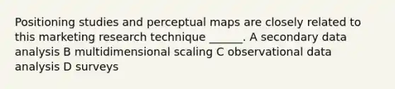 Positioning studies and perceptual maps are closely related to this marketing research technique ______. A secondary data analysis B multidimensional scaling C observational data analysis D surveys