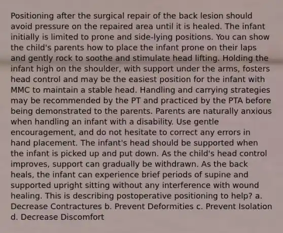 Positioning after the surgical repair of the back lesion should avoid pressure on the repaired area until it is healed. The infant initially is limited to prone and side-lying positions. You can show the child's parents how to place the infant prone on their laps and gently rock to soothe and stimulate head lifting. Holding the infant high on the shoulder, with support under the arms, fosters head control and may be the easiest position for the infant with MMC to maintain a stable head. Handling and carrying strategies may be recommended by the PT and practiced by the PTA before being demonstrated to the parents. Parents are naturally anxious when handling an infant with a disability. Use gentle encouragement, and do not hesitate to correct any errors in hand placement. The infant's head should be supported when the infant is picked up and put down. As the child's head control improves, support can gradually be withdrawn. As the back heals, the infant can experience brief periods of supine and supported upright sitting without any interference with wound healing. This is describing postoperative positioning to help? a. Decrease Contractures b. Prevent Deformities c. Prevent Isolation d. Decrease Discomfort