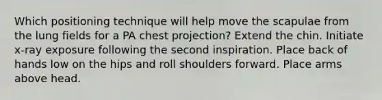 Which positioning technique will help move the scapulae from the lung fields for a PA chest projection? Extend the chin. Initiate x-ray exposure following the second inspiration. Place back of hands low on the hips and roll shoulders forward. Place arms above head.