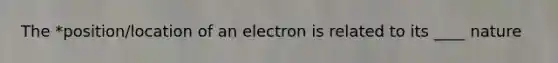 The *position/location of an electron is related to its ____ nature