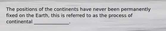 The positions of the continents have never been permanently fixed on the Earth, this is referred to as the process of continental _______________.