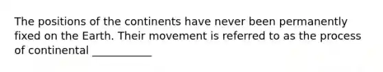 The positions of the continents have never been permanently fixed on the Earth. Their movement is referred to as the process of continental ___________