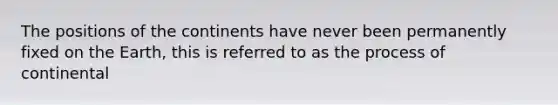 The positions of the continents have never been permanently fixed on the Earth, this is referred to as the process of continental