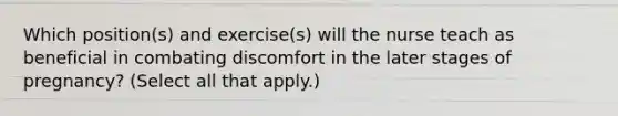 Which position(s) and exercise(s) will the nurse teach as beneficial in combating discomfort in the later stages of pregnancy? (Select all that apply.)