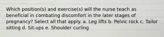 Which position(s) and exercise(s) will the nurse teach as beneficial in combating discomfort in the later stages of pregnancy? Select all that apply. a. Leg lifts b. Pelvic rock c. Tailor sitting d. Sit-ups e. Shoulder curling