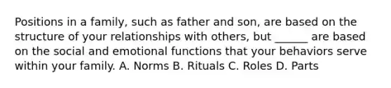 Positions in a family, such as father and son, are based on the structure of your relationships with others, but ______ are based on the social and emotional functions that your behaviors serve within your family. A. Norms B. Rituals C. Roles D. Parts