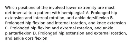 Which positions of the involved lower extremity are most detrimental to a patient with hemiplegia? A. Prolonged hip extension and internal rotation, and ankle dorsiflexion B. Prolonged hip flexion and internal rotation, and knee extension C. Prolonged hip flexion and external rotation, and ankle plantarflexion D. Prolonged hip extension and external rotation, and ankle dorsiflexion