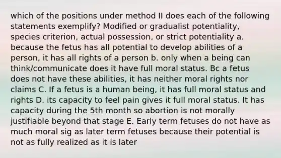 which of the positions under method II does each of the following statements exemplify? Modified or gradualist potentiality, species criterion, actual possession, or strict potentiality a. because the fetus has all potential to develop abilities of a person, it has all rights of a person b. only when a being can think/communicate does it have full moral status. Bc a fetus does not have these abilities, it has neither moral rights nor claims C. If a fetus is a human being, it has full moral status and rights D. its capacity to feel pain gives it full moral status. It has capacity during the 5th month so abortion is not morally justifiable beyond that stage E. Early term fetuses do not have as much moral sig as later term fetuses because their potential is not as fully realized as it is later