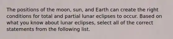 The positions of the moon, sun, and Earth can create the right conditions for total and partial lunar eclipses to occur. Based on what you know about lunar eclipses, select all of the correct statements from the following list.