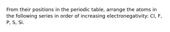 From their positions in the periodic table, arrange the atoms in the following series in order of increasing electronegativity: Cl, F, P, S, Si.