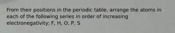 From their positions in the periodic table, arrange the atoms in each of the following series in order of increasing electronegativity: F, H, O, P, S