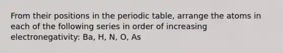 From their positions in the periodic table, arrange the atoms in each of the following series in order of increasing electronegativity: Ba, H, N, O, As