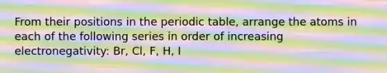 From their positions in the periodic table, arrange the atoms in each of the following series in order of increasing electronegativity: Br, Cl, F, H, I