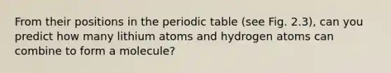 From their positions in <a href='https://www.questionai.com/knowledge/kIrBULvFQz-the-periodic-table' class='anchor-knowledge'>the periodic table</a> (see Fig. 2.3), can you predict how many lithium atoms and hydrogen atoms can combine to form a molecule?