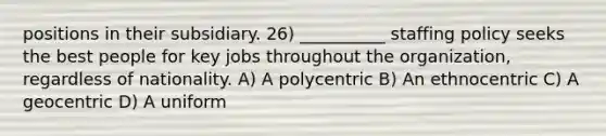 positions in their subsidiary. 26) __________ staffing policy seeks the best people for key jobs throughout the organization, regardless of nationality. A) A polycentric B) An ethnocentric C) A geocentric D) A uniform