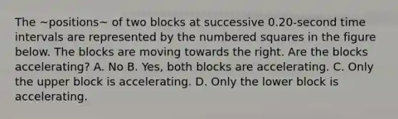 The ~positions~ of two blocks at successive 0.20-second time intervals are represented by the numbered squares in the figure below. The blocks are moving towards the right. Are the blocks accelerating? A. No B. Yes, both blocks are accelerating. C. Only the upper block is accelerating. D. Only the lower block is accelerating.