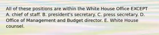 All of these positions are within the White House Office EXCEPT A. chief of staff. B. president's secretary. C. press secretary. D. Office of Management and Budget director. E. White House counsel.