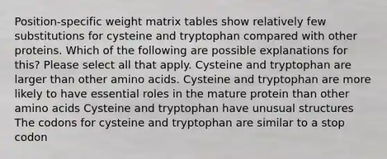 Position-specific weight matrix tables show relatively few substitutions for cysteine and tryptophan compared with other proteins. Which of the following are possible explanations for this? Please select all that apply. Cysteine and tryptophan are larger than other amino acids. Cysteine and tryptophan are more likely to have essential roles in the mature protein than other amino acids Cysteine and tryptophan have unusual structures The codons for cysteine and tryptophan are similar to a stop codon