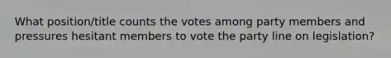 What position/title counts the votes among party members and pressures hesitant members to vote the party line on legislation?